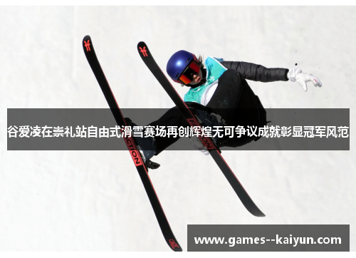 谷爱凌在崇礼站自由式滑雪赛场再创辉煌无可争议成就彰显冠军风范 谷爱凌在崇礼站自由式滑雪赛场再创辉煌无可争议成就彰显冠军风范