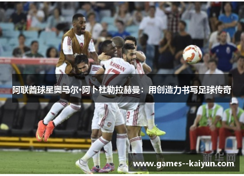 阿联酋球星奥马尔·阿卜杜勒拉赫曼:用创造力书写足球传奇 阿联酋球星奥马尔·阿卜杜勒拉赫曼:用创造力书写足球传奇