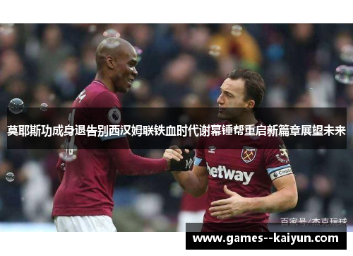 莫耶斯功成身退告别西汉姆联铁血时代谢幕锤帮重启新篇章展望未来